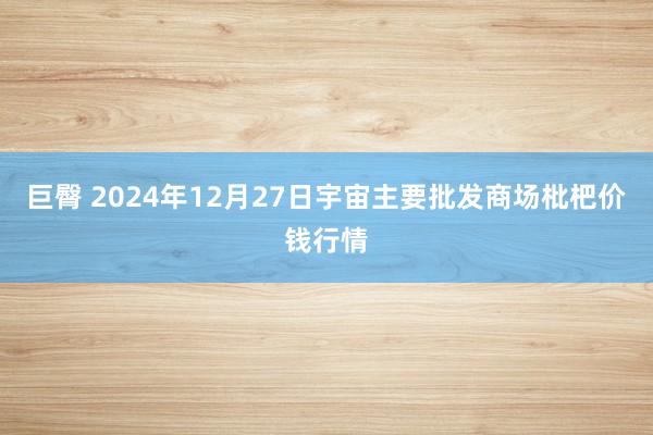 巨臀 2024年12月27日宇宙主要批发商场枇杷价钱行情