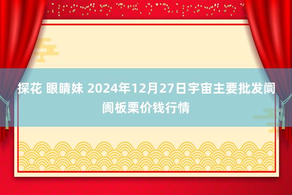 探花 眼睛妹 2024年12月27日宇宙主要批发阛阓板栗价钱行情