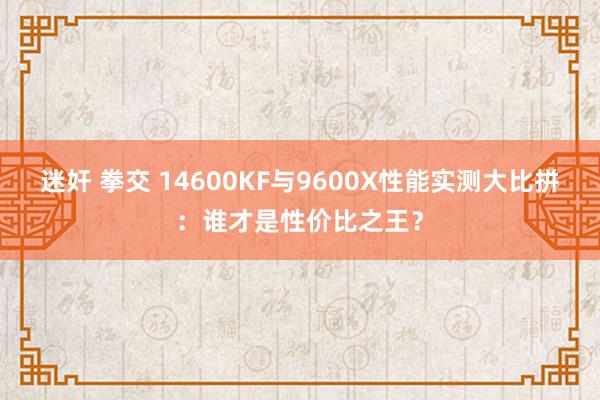 迷奸 拳交 14600KF与9600X性能实测大比拼：谁才是性价比之王？