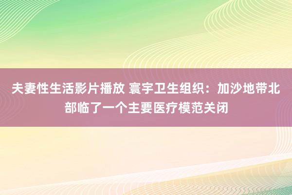 夫妻性生活影片播放 寰宇卫生组织：加沙地带北部临了一个主要医疗模范关闭