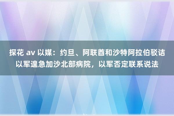 探花 av 以媒：约旦、阿联酋和沙特阿拉伯驳诘以军遑急加沙北部病院，以军否定联系说法