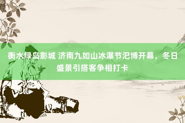 衡水绿岛影城 济南九如山冰瀑节汜博开幕，冬日盛景引搭客争相打卡