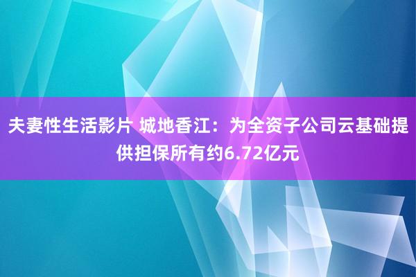 夫妻性生活影片 城地香江：为全资子公司云基础提供担保所有约6.72亿元