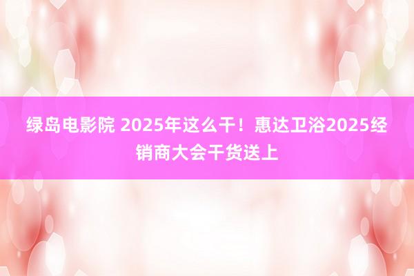 绿岛电影院 2025年这么干！惠达卫浴2025经销商大会干货送上