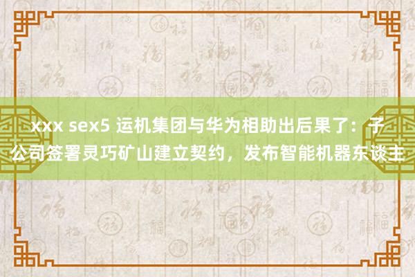 xxx sex5 运机集团与华为相助出后果了：子公司签署灵巧矿山建立契约，发布智能机器东谈主