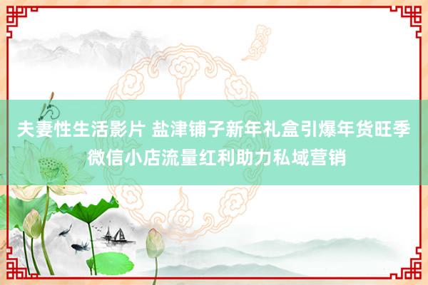 夫妻性生活影片 盐津铺子新年礼盒引爆年货旺季 微信小店流量红利助力私域营销