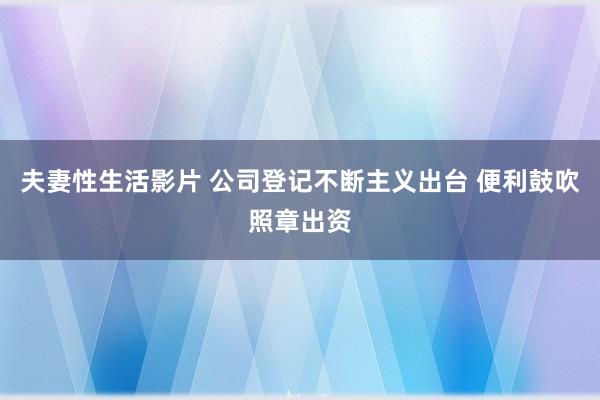 夫妻性生活影片 公司登记不断主义出台 便利鼓吹照章出资