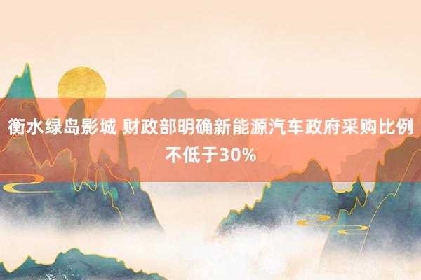 衡水绿岛影城 财政部明确新能源汽车政府采购比例不低于30%