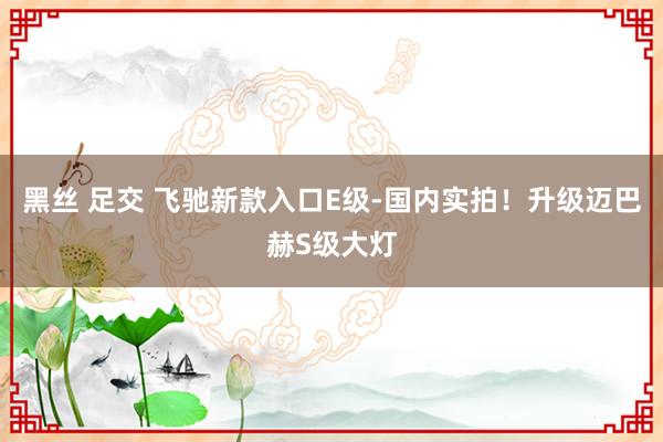 黑丝 足交 飞驰新款入口E级-国内实拍！升级迈巴赫S级大灯