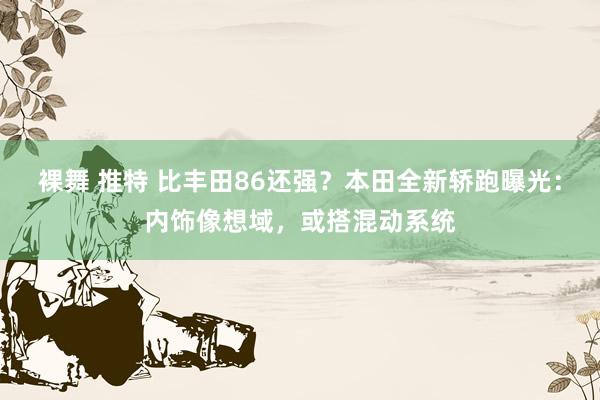 裸舞 推特 比丰田86还强？本田全新轿跑曝光：内饰像想域，或搭混动系统