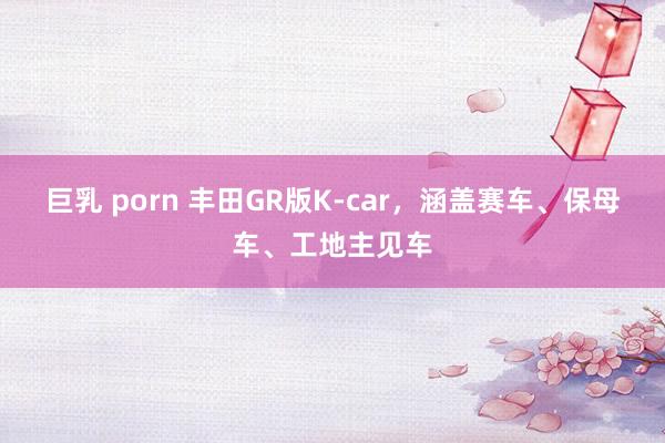 巨乳 porn 丰田GR版K-car，涵盖赛车、保母车、工地主见车