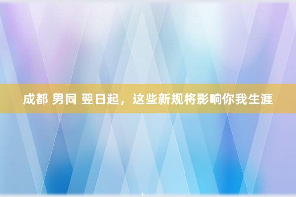 成都 男同 翌日起，这些新规将影响你我生涯