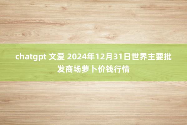 chatgpt 文爱 2024年12月31日世界主要批发商场萝卜价钱行情