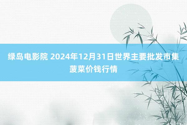 绿岛电影院 2024年12月31日世界主要批发市集菠菜价钱行情