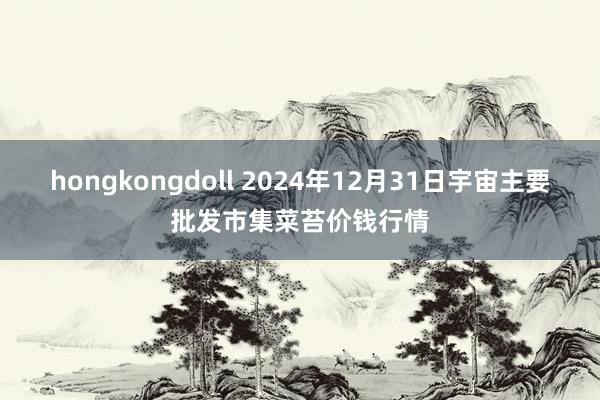 hongkongdoll 2024年12月31日宇宙主要批发市集菜苔价钱行情