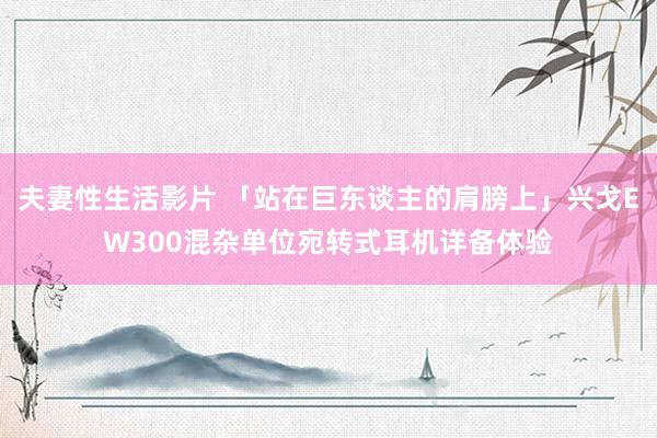 夫妻性生活影片 「站在巨东谈主的肩膀上」兴戈EW300混杂单位宛转式耳机详备体验