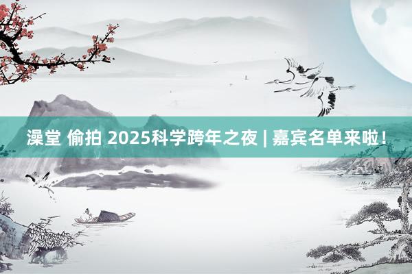 澡堂 偷拍 2025科学跨年之夜 | 嘉宾名单来啦！