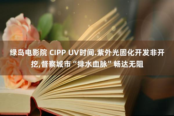 绿岛电影院 CIPP UV时间.紫外光固化开发非开挖，督察城市“排水血脉”畅达无阻