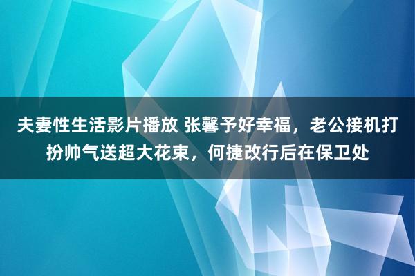 夫妻性生活影片播放 张馨予好幸福，老公接机打扮帅气送超大花束，何捷改行后在保卫处