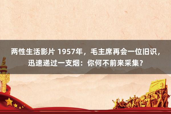 两性生活影片 1957年，毛主席再会一位旧识，迅速递过一支烟：你何不前来采集？