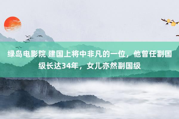 绿岛电影院 建国上将中非凡的一位，他曾任副国级长达34年，女儿亦然副国级