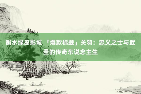 衡水绿岛影城 「爆款标题」关羽：忠义之士与武圣的传奇东说念主生