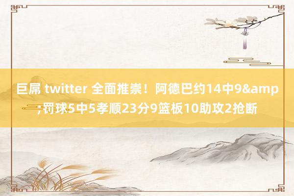 巨屌 twitter 全面推崇！阿德巴约14中9&罚球5中5孝顺23分9篮板10助攻2抢断