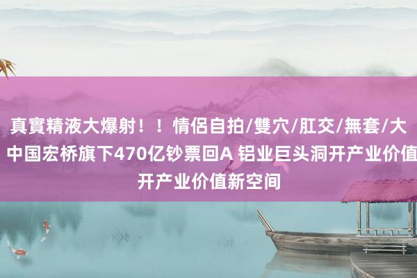 真實精液大爆射！！情侶自拍/雙穴/肛交/無套/大量噴精 中国宏桥旗下470亿钞票回A 铝业巨头洞开产业价值新空间