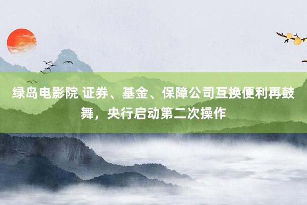 绿岛电影院 证券、基金、保障公司互换便利再鼓舞，央行启动第二次操作