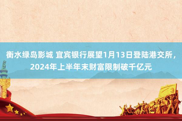 衡水绿岛影城 宜宾银行展望1月13日登陆港交所，2024年上半年末财富限制破千亿元