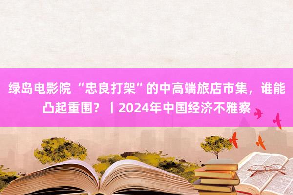 绿岛电影院 “忠良打架”的中高端旅店市集，谁能凸起重围？丨2024年中国经济不雅察