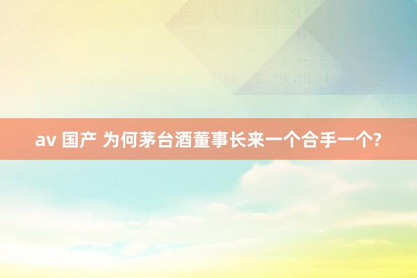 av 国产 为何茅台酒董事长来一个合手一个?