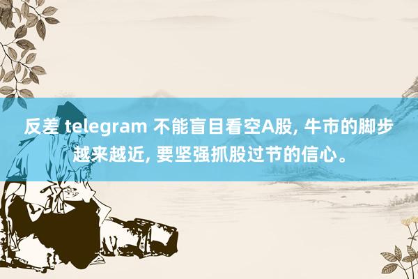 反差 telegram 不能盲目看空A股， 牛市的脚步越来越近， 要坚强抓股过节的信心。