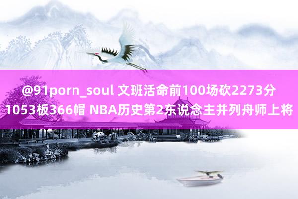 @91porn_soul 文班活命前100场砍2273分1053板366帽 NBA历史第2东说念主并列舟师上将