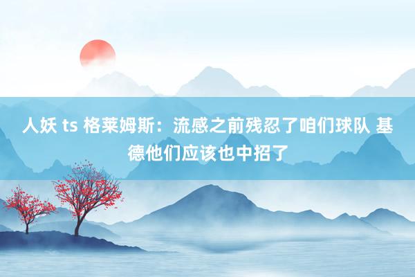 人妖 ts 格莱姆斯：流感之前残忍了咱们球队 基德他们应该也中招了