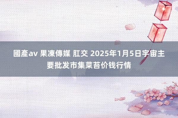 國產av 果凍傳媒 肛交 2025年1月5日宇宙主要批发市集菜苔价钱行情