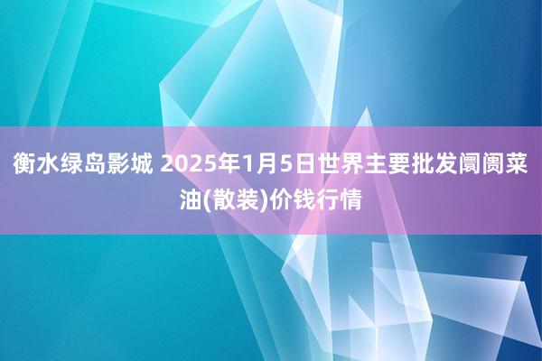 衡水绿岛影城 2025年1月5日世界主要批发阛阓菜油(散装)价钱行情