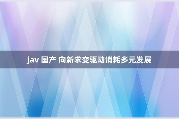 jav 国产 向新求变驱动消耗多元发展