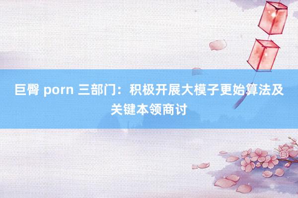 巨臀 porn 三部门：积极开展大模子更始算法及关键本领商讨