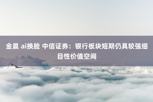 金晨 ai换脸 中信证券：银行板块短期仍具较强细目性价值空间