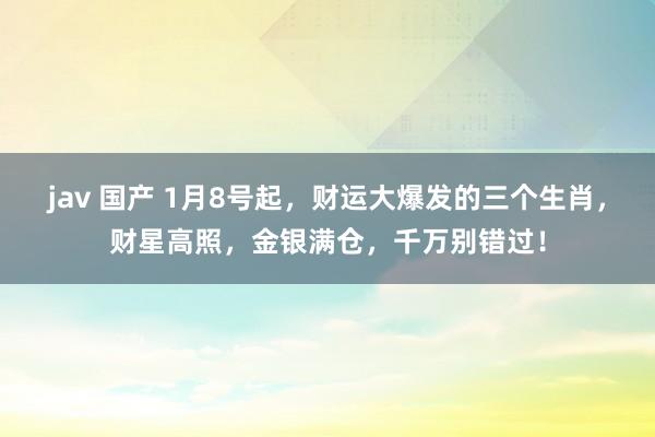 jav 国产 1月8号起，财运大爆发的三个生肖，财星高照，金银满仓，千万别错过！