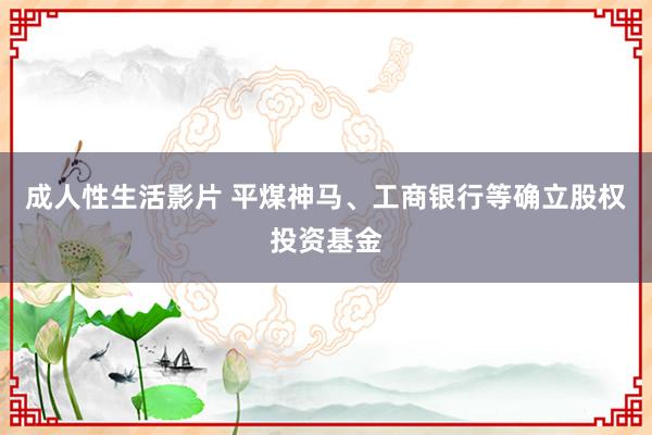 成人性生活影片 平煤神马、工商银行等确立股权投资基金