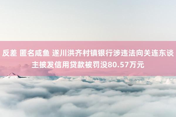 反差 匿名咸鱼 遂川洪齐村镇银行涉违法向关连东谈主披发信用贷款被罚没80.57万元