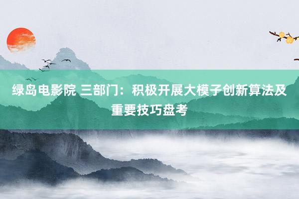 绿岛电影院 三部门：积极开展大模子创新算法及重要技巧盘考