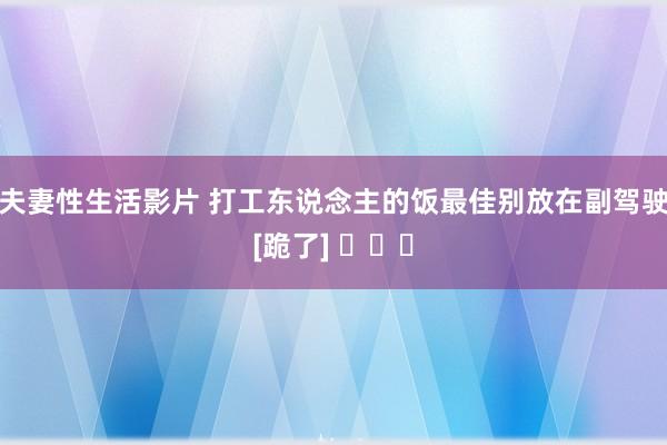 夫妻性生活影片 打工东说念主的饭最佳别放在副驾驶[跪了] ​​​