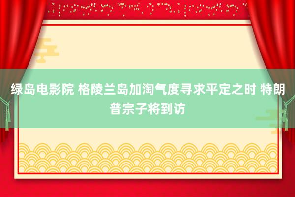 绿岛电影院 格陵兰岛加淘气度寻求平定之时 特朗普宗子将到访