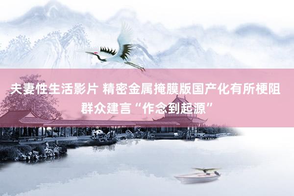 夫妻性生活影片 精密金属掩膜版国产化有所梗阻 群众建言“作念到起源”