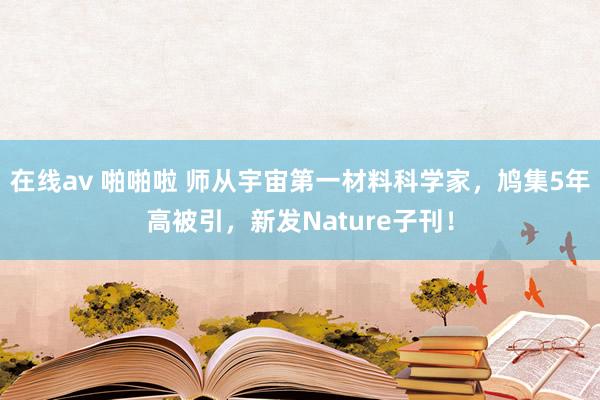 在线av 啪啪啦 师从宇宙第一材料科学家，鸠集5年高被引，新发Nature子刊！