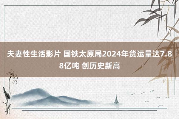 夫妻性生活影片 国铁太原局2024年货运量达7.88亿吨 创历史新高