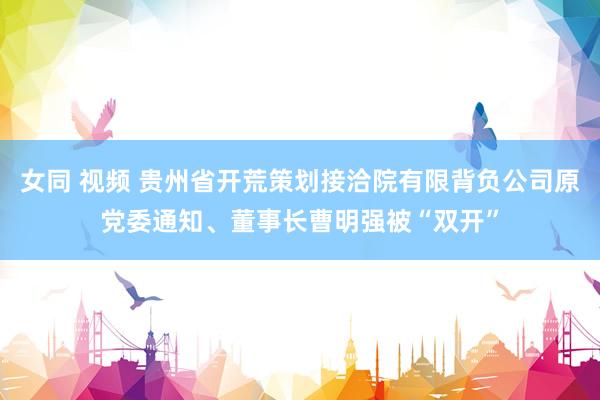 女同 视频 贵州省开荒策划接洽院有限背负公司原党委通知、董事长曹明强被“双开”